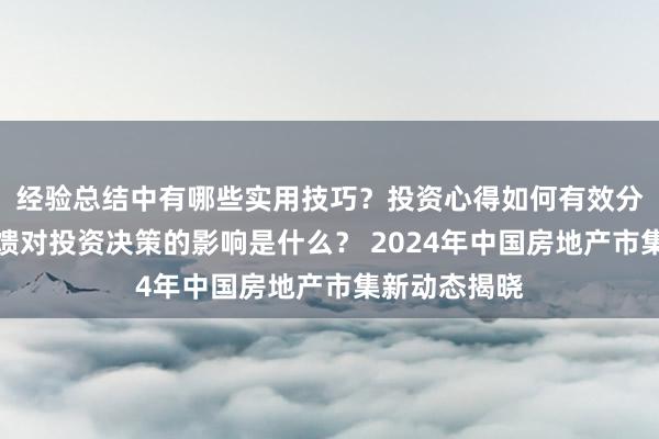 经验总结中有哪些实用技巧？投资心得如何有效分享？市场反馈对投资决策的影响是什么？ 2024年中国房地产市集新动态揭晓