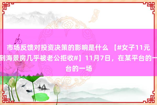 市场反馈对投资决策的影响是什么 【#女子11元拍到海景房几乎被老公拒收#】11月7日，在某平台的一场