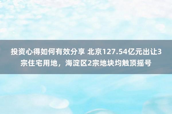 投资心得如何有效分享 北京127.54亿元出让3宗住宅用地，海淀区2宗地块均触顶摇号