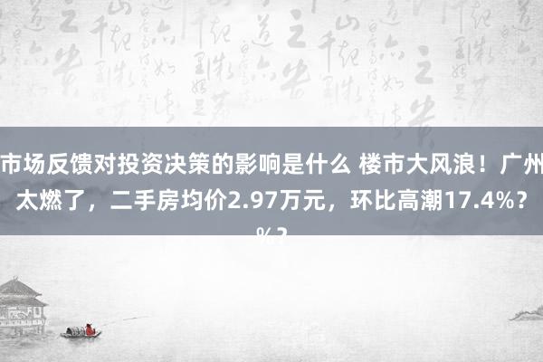 市场反馈对投资决策的影响是什么 楼市大风浪！广州太燃了，二手房均价2.97万元，环比高潮17.4%？