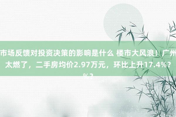 市场反馈对投资决策的影响是什么 楼市大风浪！广州太燃了，二手房均价2.97万元，环比上升17.4%？