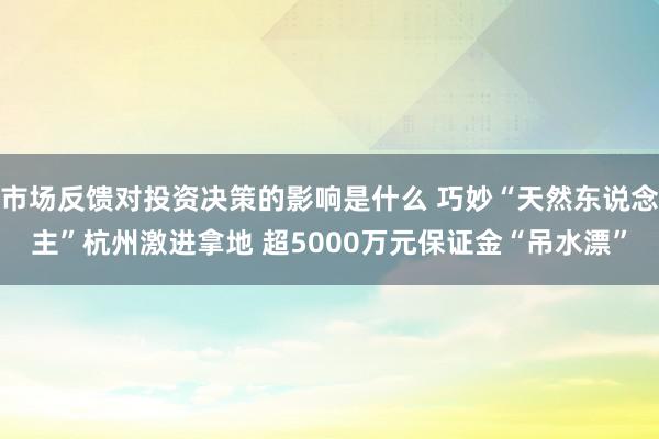 市场反馈对投资决策的影响是什么 巧妙“天然东说念主”杭州激进拿地 超5000万元保证金“吊水漂”