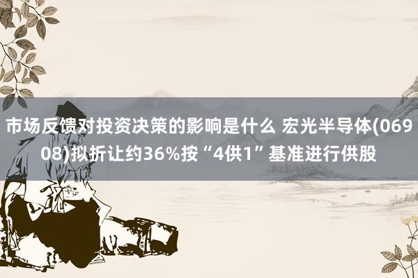 市场反馈对投资决策的影响是什么 宏光半导体(06908)拟折让约36%按“4供1”基准进行供股