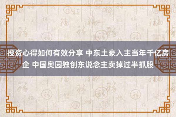 投资心得如何有效分享 中东土豪入主当年千亿房企 中国奥园独创东说念主卖掉过半抓股