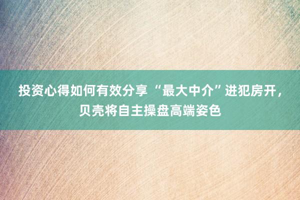 投资心得如何有效分享 “最大中介”进犯房开，贝壳将自主操盘高端姿色