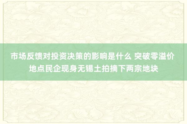 市场反馈对投资决策的影响是什么 突破零溢价 地点民企现身无锡土拍摘下两宗地块