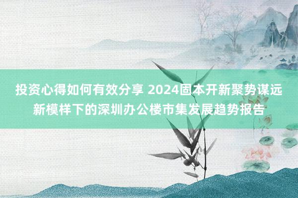 投资心得如何有效分享 2024固本开新聚势谋远新模样下的深圳办公楼市集发展趋势报告