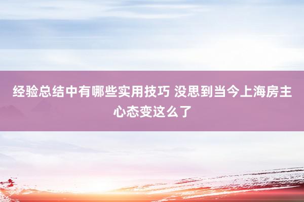 经验总结中有哪些实用技巧 没思到当今上海房主心态变这么了