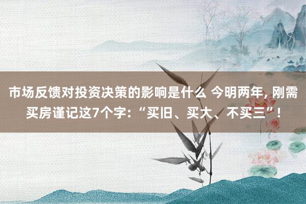 市场反馈对投资决策的影响是什么 今明两年, 刚需买房谨记这7个字: “买旧、买大、不买三”!