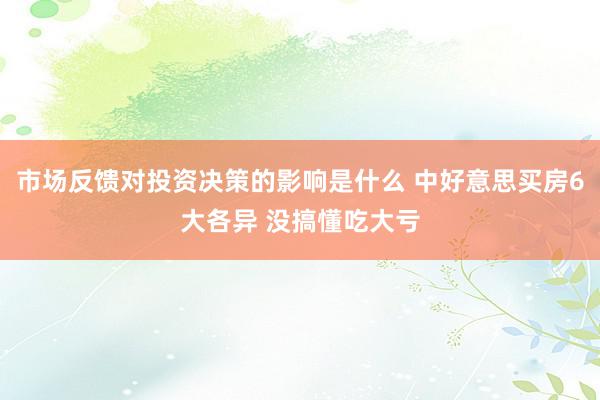 市场反馈对投资决策的影响是什么 中好意思买房6大各异 没搞懂吃大亏