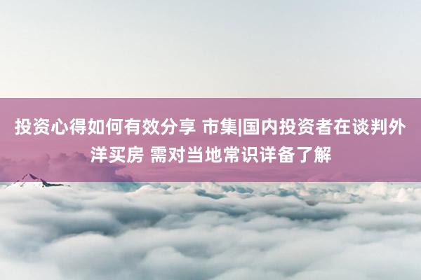 投资心得如何有效分享 市集|国内投资者在谈判外洋买房 需对当地常识详备了解