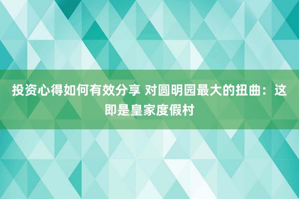 投资心得如何有效分享 对圆明园最大的扭曲：这即是皇家度假村