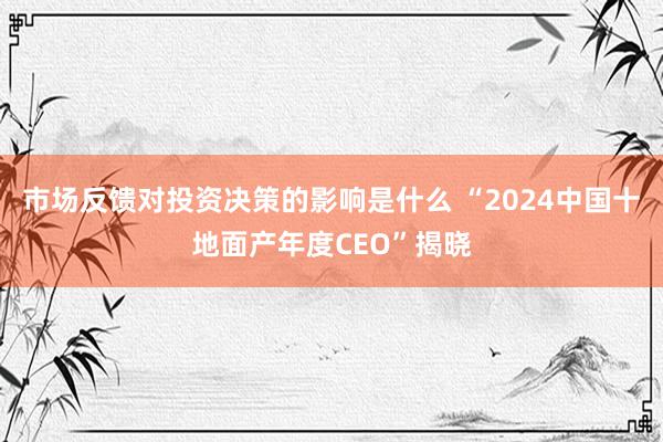 市场反馈对投资决策的影响是什么 “2024中国十地面产年度CEO”揭晓