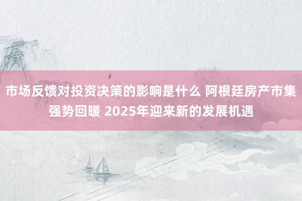 市场反馈对投资决策的影响是什么 阿根廷房产市集强势回暖 2025年迎来新的发展机遇