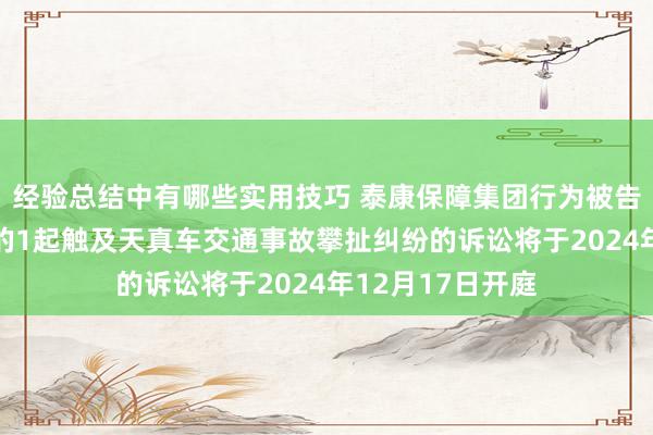 经验总结中有哪些实用技巧 泰康保障集团行为被告/被上诉东谈主的1起触及天真车交通事故攀扯纠纷的诉讼将于2024年12月17日开庭