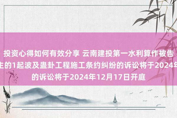 投资心得如何有效分享 云南建投第一水利算作被告/被上诉东说念主的1起波及蛊卦工程施工条约纠纷的诉讼将于2024年12月17日开庭