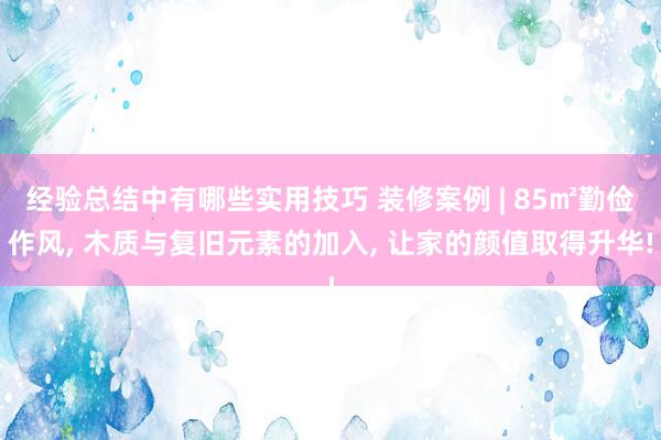 经验总结中有哪些实用技巧 装修案例 | 85㎡勤俭作风, 木质与复旧元素的加入, 让家的颜值取得升华!