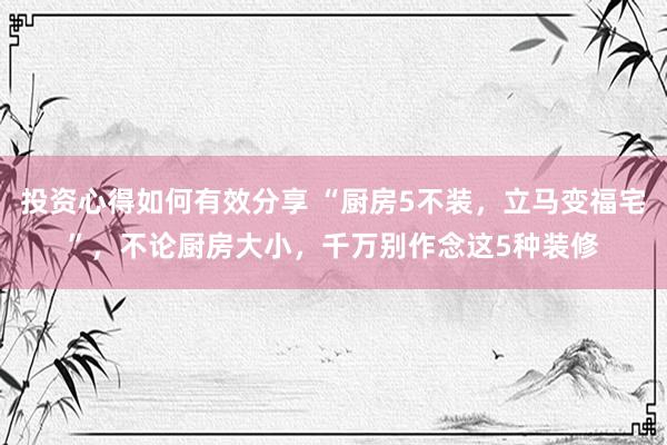 投资心得如何有效分享 “厨房5不装，立马变福宅”，不论厨房大小，千万别作念这5种装修