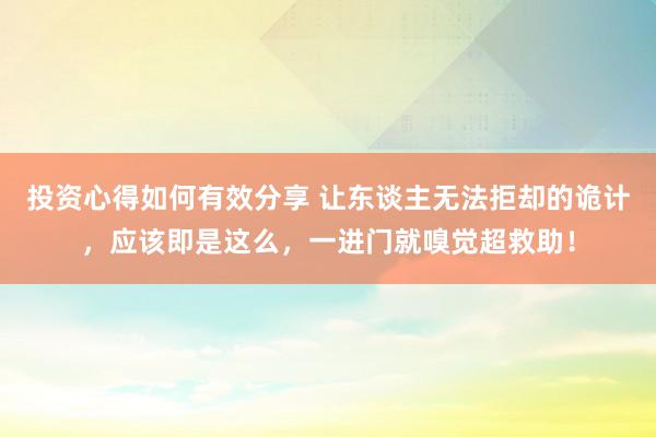 投资心得如何有效分享 让东谈主无法拒却的诡计，应该即是这么，一进门就嗅觉超救助！