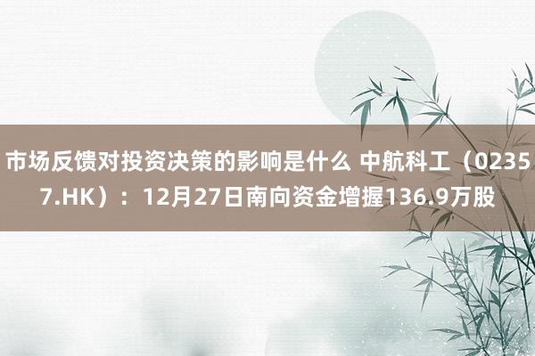 市场反馈对投资决策的影响是什么 中航科工（02357.HK）：12月27日南向资金增握136.9万股