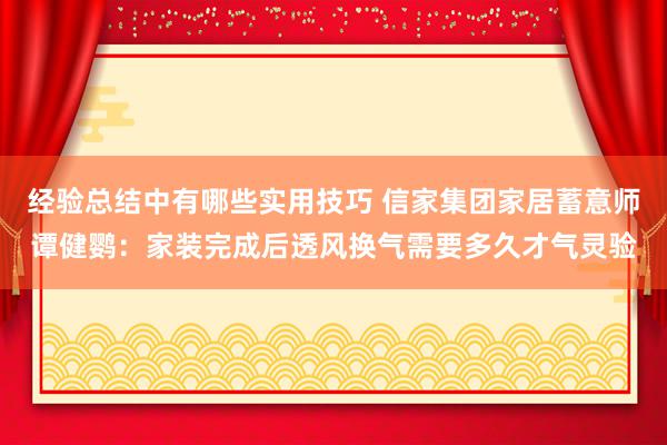 经验总结中有哪些实用技巧 信家集团家居蓄意师谭健鹦：家装完成后透风换气需要多久才气灵验