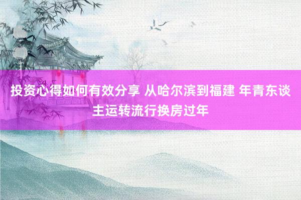 投资心得如何有效分享 从哈尔滨到福建 年青东谈主运转流行换房过年