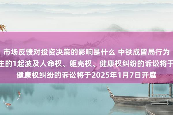 市场反馈对投资决策的影响是什么 中铁成皆局行为被告/被上诉东说念主的1起波及人命权、躯壳权、健康权纠纷的诉讼将于2025年1月7日开庭