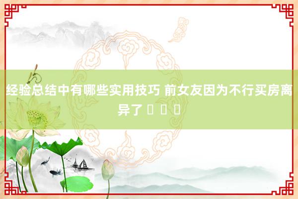 经验总结中有哪些实用技巧 前女友因为不行买房离异了 ​​​