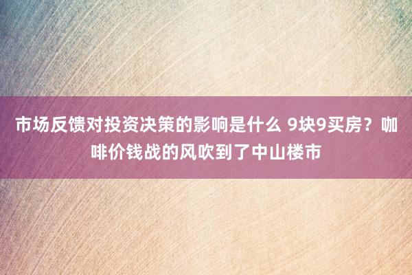 市场反馈对投资决策的影响是什么 9块9买房？咖啡价钱战的风吹到了中山楼市