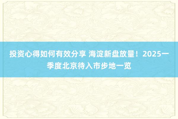 投资心得如何有效分享 海淀新盘放量！2025一季度北京待入市步地一览