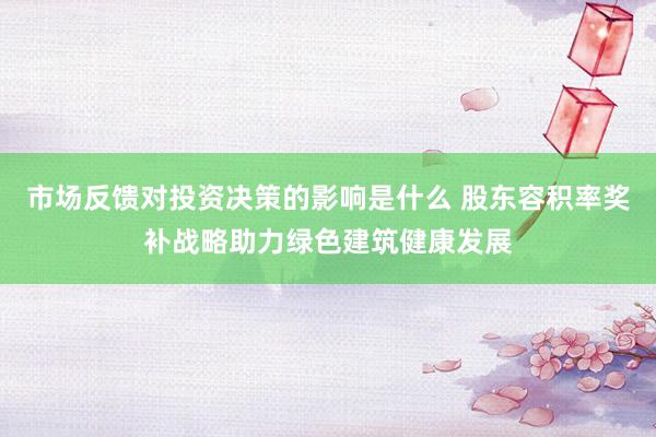 市场反馈对投资决策的影响是什么 股东容积率奖补战略助力绿色建筑健康发展