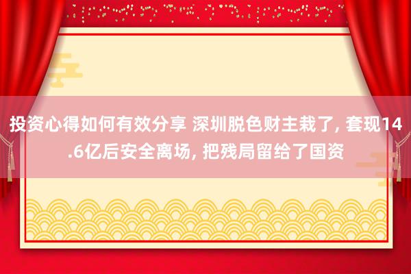 投资心得如何有效分享 深圳脱色财主栽了, 套现14.6亿后安全离场, 把残局留给了国资