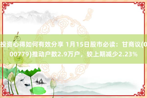 投资心得如何有效分享 1月15日股市必读：甘商议(000779)推动户数2.9万户，较上期减少2.23%