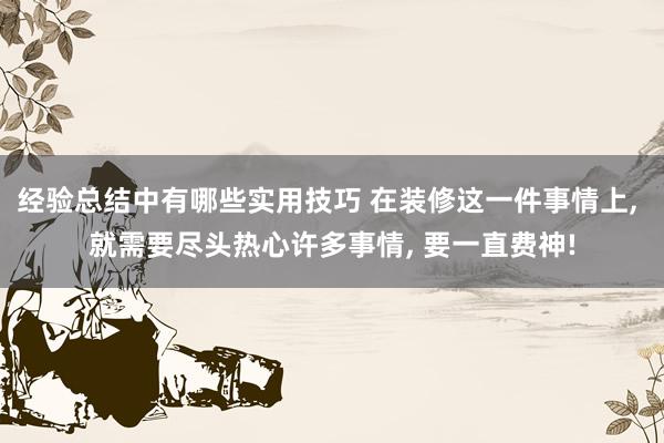 经验总结中有哪些实用技巧 在装修这一件事情上, 就需要尽头热心许多事情, 要一直费神!