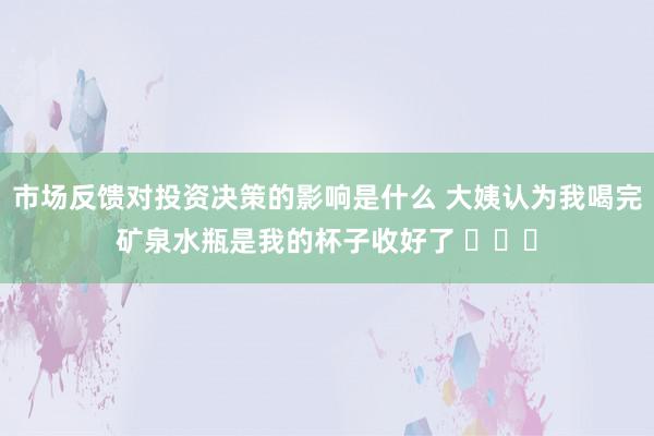 市场反馈对投资决策的影响是什么 大姨认为我喝完矿泉水瓶是我的杯子收好了 ​​​