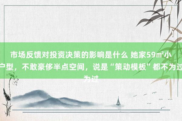 市场反馈对投资决策的影响是什么 她家59㎡小户型，不敢豪侈半点空间，说是“策动模板”都不为过