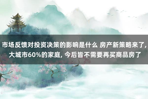 市场反馈对投资决策的影响是什么 房产新策略来了, 大城市60%的家庭, 今后皆不需要再买商品房了