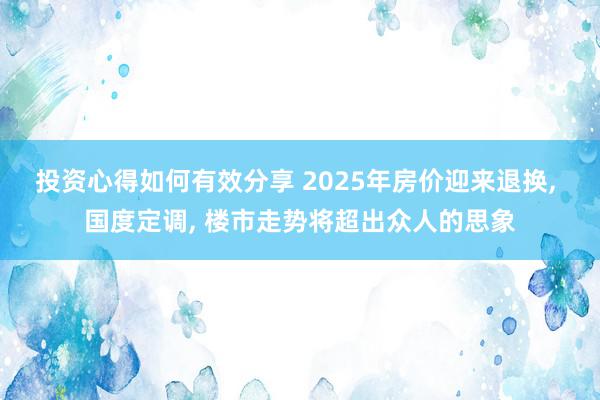 投资心得如何有效分享 2025年房价迎来退换, 国度定调, 楼市走势将超出众人的思象