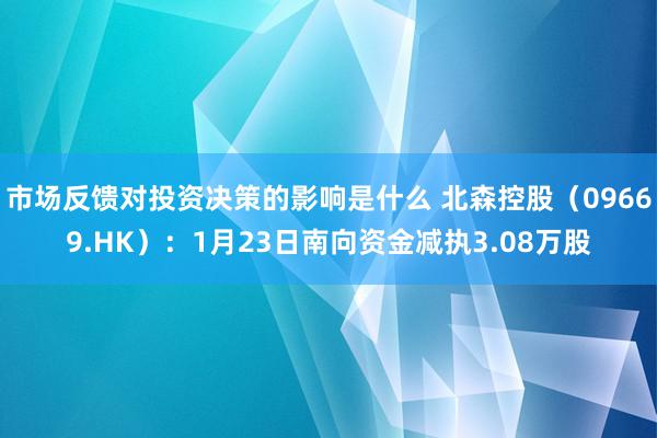 市场反馈对投资决策的影响是什么 北森控股（09669.HK）：1月23日南向资金减执3.08万股