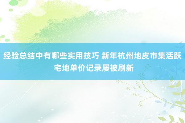 经验总结中有哪些实用技巧 新年杭州地皮市集活跃 宅地单价记录屡被刷新