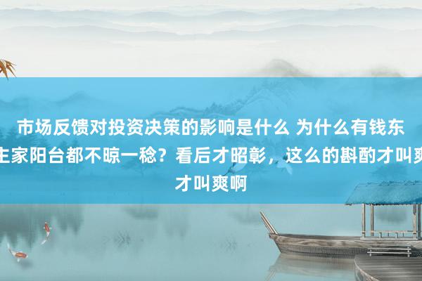 市场反馈对投资决策的影响是什么 为什么有钱东谈主家阳台都不晾一稔？看后才昭彰，这么的斟酌才叫爽啊