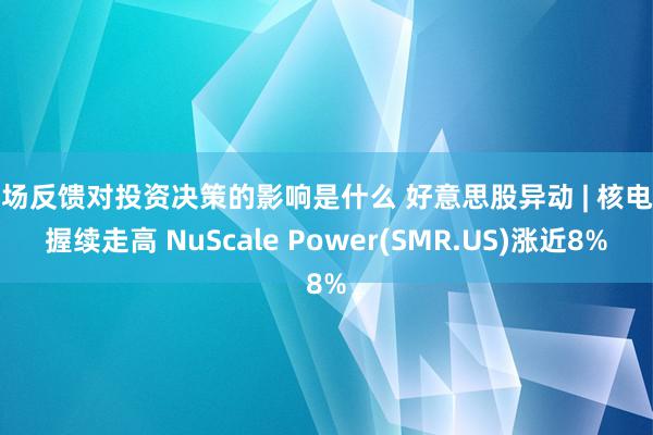 市场反馈对投资决策的影响是什么 好意思股异动 | 核电股握续走高 NuScale Power(SMR.US)涨近8%