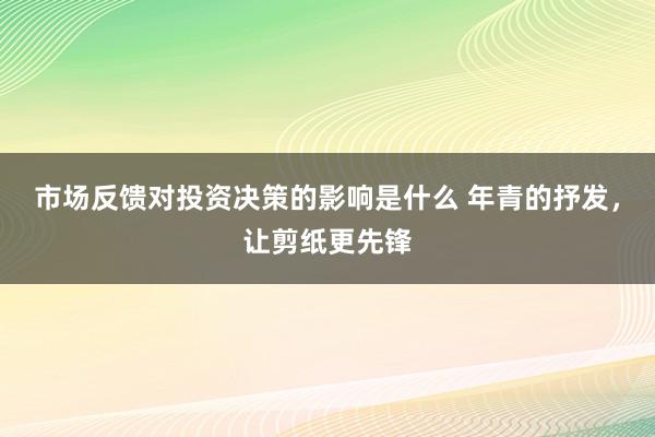 市场反馈对投资决策的影响是什么 年青的抒发，让剪纸更先锋