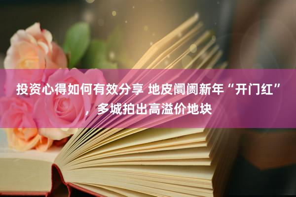 投资心得如何有效分享 地皮阛阓新年“开门红”，多城拍出高溢价地块