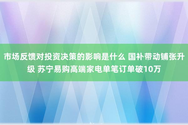 市场反馈对投资决策的影响是什么 国补带动铺张升级 苏宁易购高端家电单笔订单破10万