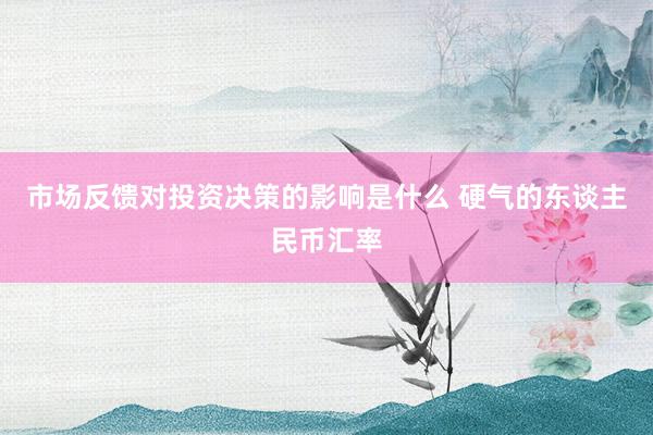 市场反馈对投资决策的影响是什么 硬气的东谈主民币汇率