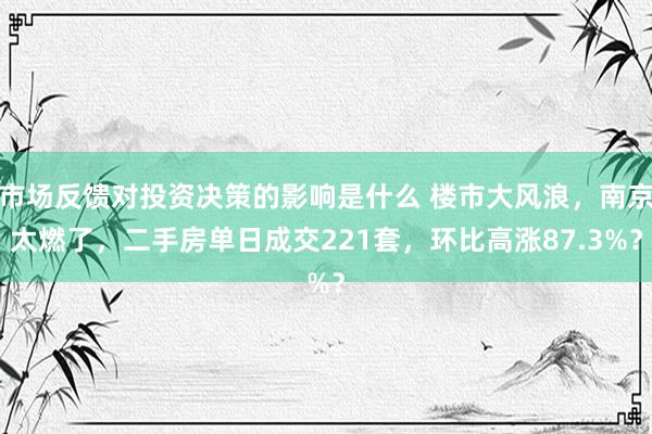 市场反馈对投资决策的影响是什么 楼市大风浪，南京太燃了，二手房单日成交221套，环比高涨87.3%？