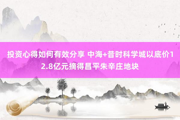 投资心得如何有效分享 中海+昔时科学城以底价12.8亿元摘得昌平朱辛庄地块