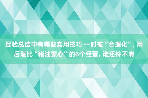 经验总结中有哪些实用技巧 一时被“合理化”, 用后堪比“猪油蒙心”的6个经营, 谁还拎不清