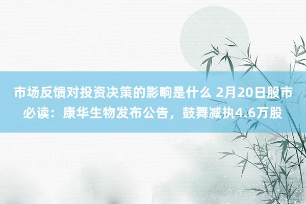 市场反馈对投资决策的影响是什么 2月20日股市必读：康华生物发布公告，鼓舞减执4.6万股